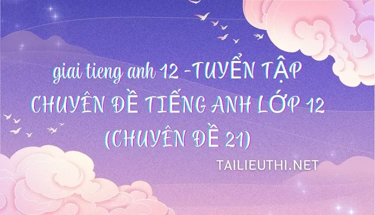 TUYỂN TẬP CHUYÊN ĐỀ TIẾNG ANH LỚP 12 (CHUYÊN ĐỀ 21)