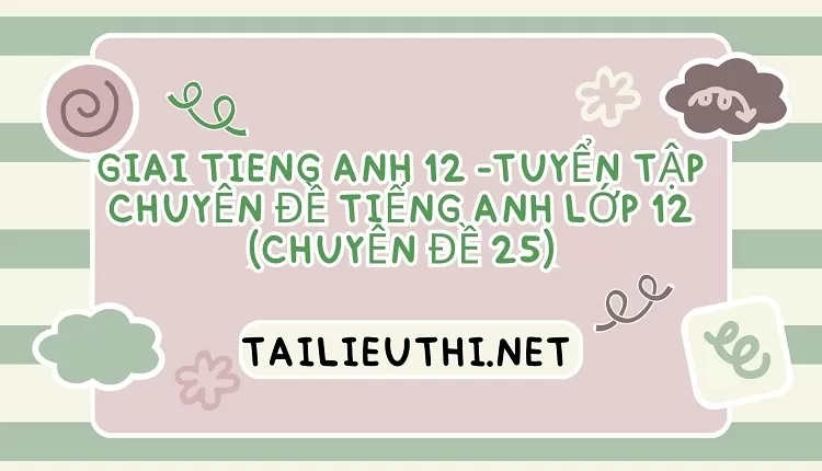 TUYỂN TẬP CHUYÊN ĐỀ TIẾNG ANH LỚP 12 (CHUYÊN ĐỀ 25)