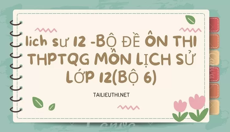 BỘ ĐỀ ÔN THI THPTQG MÔN LỊCH SỬ LỚP 12(BỘ 6)