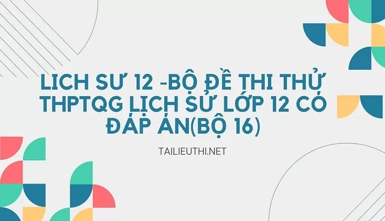 BỘ ĐỀ THI THỬ THPTQG LỊCH SỬ LỚP 12 CÓ ĐÁP ÁN(BỘ 16)