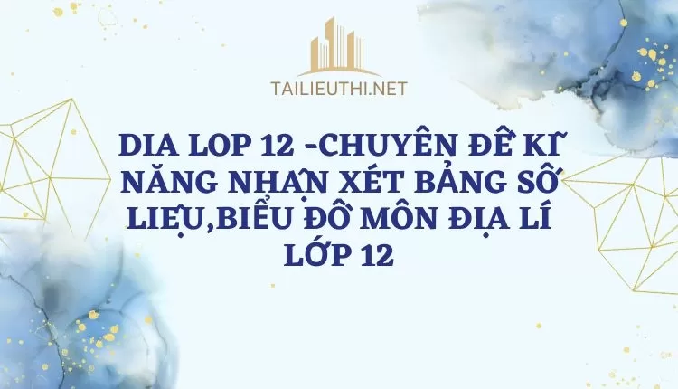 CHUYÊN ĐỀ KĨ NĂNG NHẬN XÉT BẢNG SỐ LIỆU,BIỂU ĐỒ MÔN ĐỊA LÍ LỚP 12