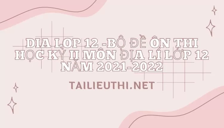 BỘ ĐỀ ÔN THI HỌC KỲ II MÔN ĐỊA LÍ LỚP 12 NĂM 2021-2022