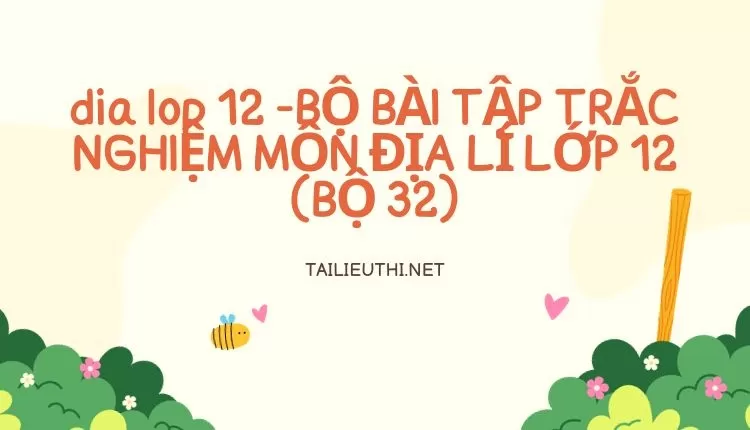 BỘ BÀI TẬP TRẮC NGHIỆM MÔN ĐỊA LÍ LỚP 12 (BỘ 32)