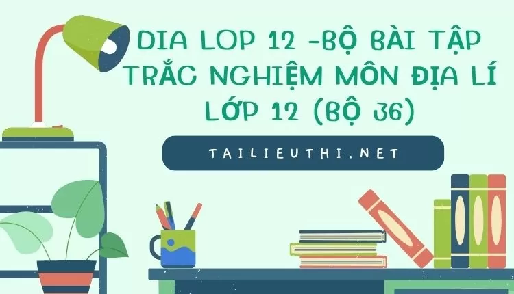 BỘ BÀI TẬP TRẮC NGHIỆM MÔN ĐỊA LÍ LỚP 12 (BỘ 36)