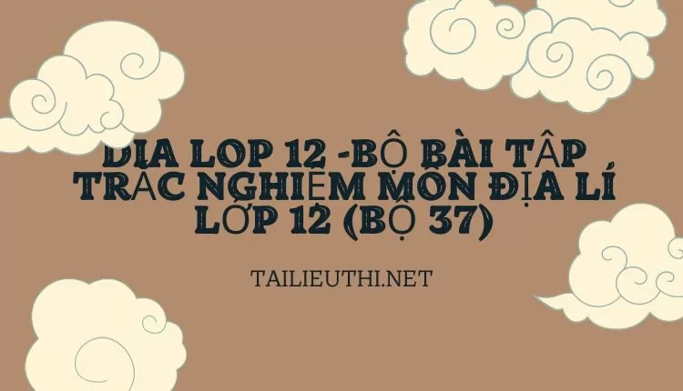 BỘ BÀI TẬP TRẮC NGHIỆM MÔN ĐỊA LÍ LỚP 12 (BỘ 37)