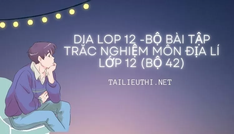 BỘ BÀI TẬP TRẮC NGHIỆM MÔN ĐỊA LÍ LỚP 12 (BỘ 42)