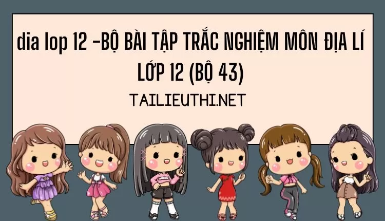 BỘ BÀI TẬP TRẮC NGHIỆM MÔN ĐỊA LÍ LỚP 12 (BỘ 43)