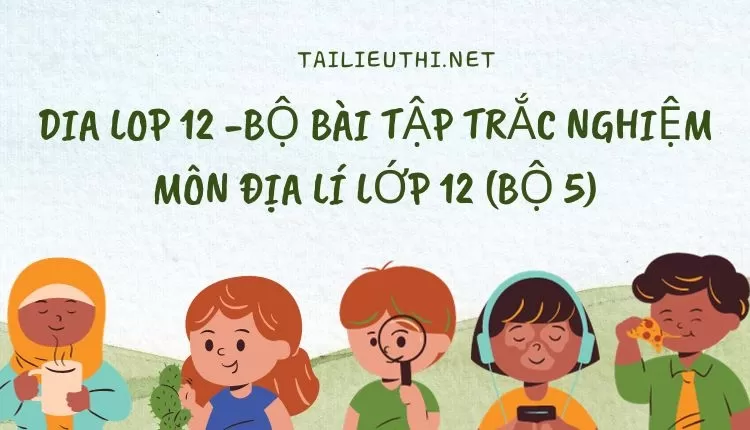 BỘ BÀI TẬP TRẮC NGHIỆM MÔN ĐỊA LÍ LỚP 12 (BỘ 5)