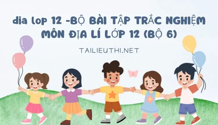 BỘ BÀI TẬP TRẮC NGHIỆM MÔN ĐỊA LÍ LỚP 12 (BỘ 6)