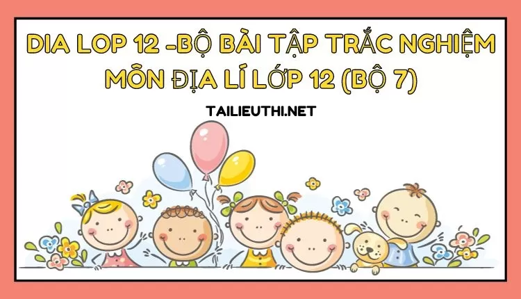 BỘ BÀI TẬP TRẮC NGHIỆM MÔN ĐỊA LÍ LỚP 12 (BỘ 7)