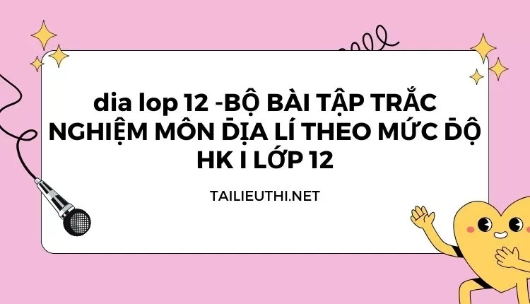 BỘ BÀI TẬP TRẮC NGHIỆM MÔN ĐỊA LÍ THEO MỨC ĐỘ HK I LỚP 12