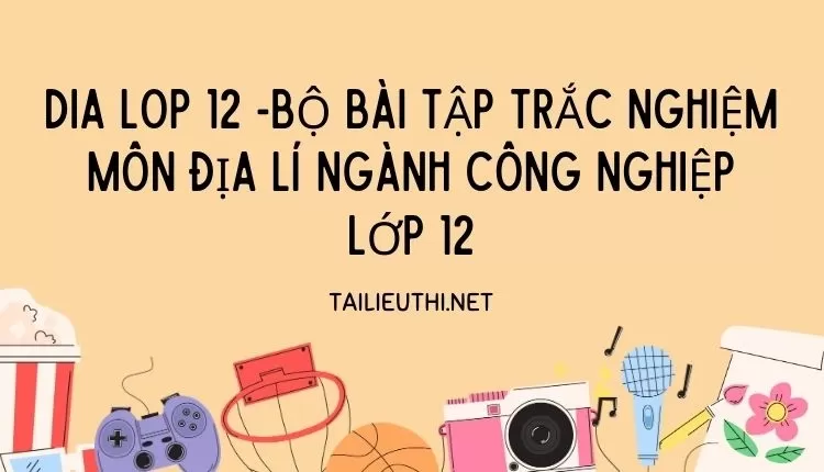 BỘ BÀI TẬP TRẮC NGHIỆM MÔN ĐỊA LÍ NGÀNH CÔNG NGHIỆP LỚP 12