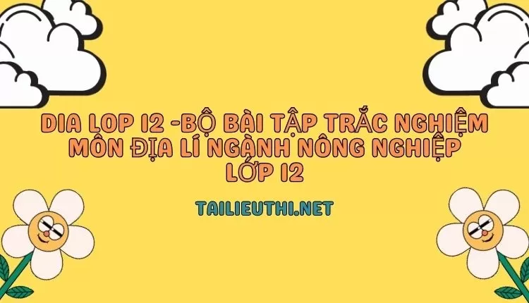 BỘ BÀI TẬP TRẮC NGHIỆM MÔN ĐỊA LÍ NGÀNH NÔNG NGHIỆP LỚP 12