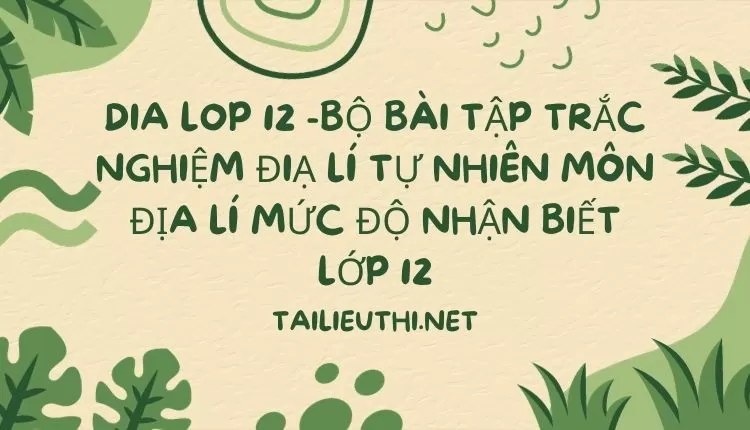 BỘ BÀI TẬP TRẮC NGHIỆM ĐIẠ LÍ TỰ NHIÊN MÔN ĐỊA LÍ MỨC ĐỘ NHẬN BIẾT LỚP 12