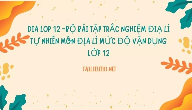 BỘ BÀI TẬP TRẮC NGHIỆM ĐIẠ LÍ TỰ NHIÊN MÔN ĐỊA LÍ MỨC ĐỘ VẬN DỤNG LỚP 12