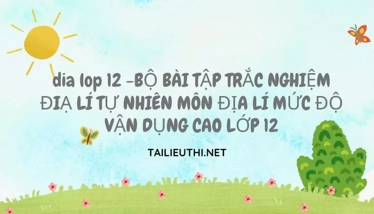 BỘ BÀI TẬP TRẮC NGHIỆM ĐIẠ LÍ TỰ NHIÊN MÔN ĐỊA LÍ MỨC ĐỘ VẬN DỤNG CAO LỚP 12