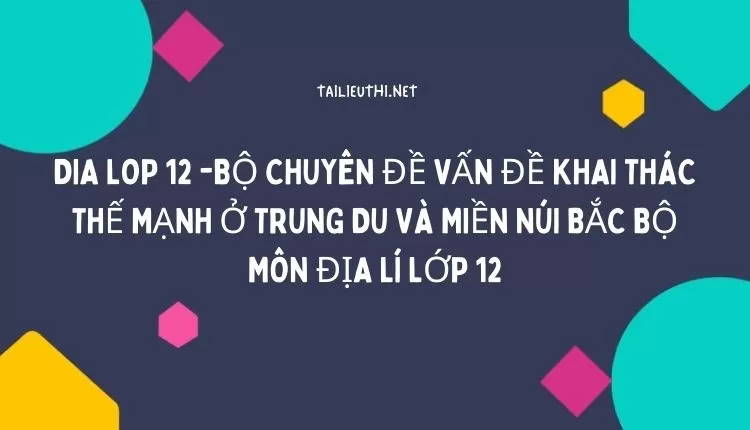 BỘ CHUYÊN ĐỀ VẤN ĐỀ KHAI THÁC THẾ MẠNH Ở TRUNG DU VÀ MIỀN NÚI BẮC BỘ MÔN ĐỊA LÍ LỚP 12