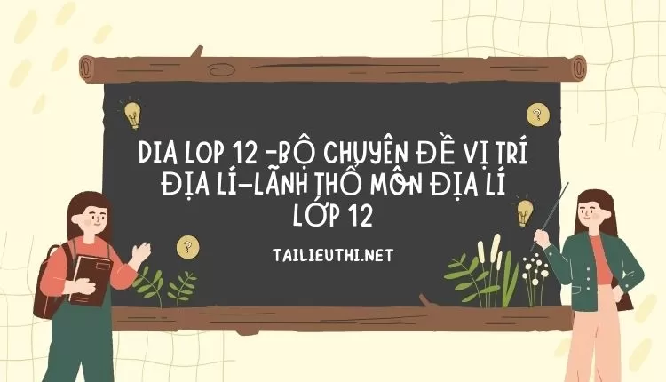 BỘ CHUYÊN ĐỀ VỊ TRÍ ĐỊA LÍ–LÃNH THỔ MÔN ĐỊA LÍ LỚP 12