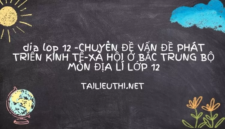 CHUYÊN ĐỀ VẤN ĐỀ PHÁT TRIỂN KINH TẾ-XÃ HỘI Ở BẮC TRUNG BỘ MÔN ĐỊA LÍ LỚP 12