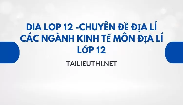 CHUYÊN ĐỀ ĐỊA LÍ CÁC NGÀNH KINH TẾ MÔN ĐỊA LÍ LỚP 12