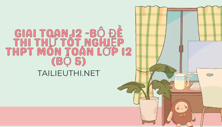 BỘ ĐỀ THI THỬ TỐT NGHIỆP THPT MÔN TOÁN LỚP 12 (BỘ 5)