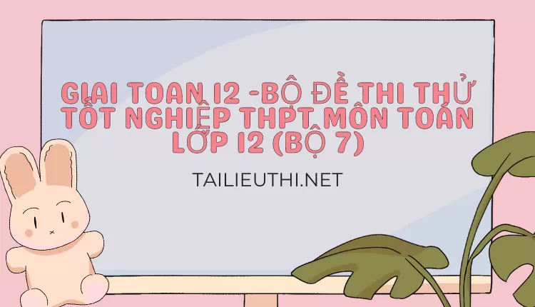 BỘ ĐỀ THI THỬ TỐT NGHIỆP THPT MÔN TOÁN LỚP 12 (BỘ 7)