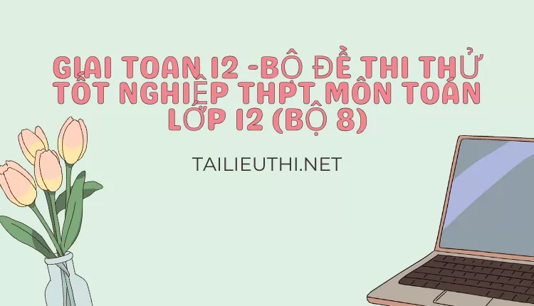 BỘ ĐỀ THI THỬ TỐT NGHIỆP THPT MÔN TOÁN LỚP 12 (BỘ 8)