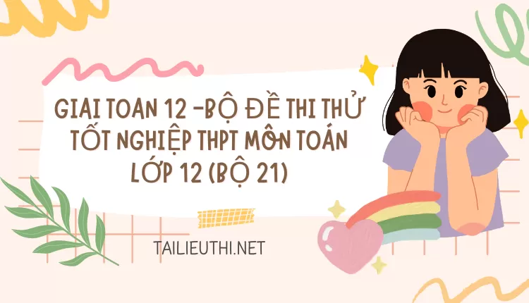 BỘ ĐỀ THI THỬ TỐT NGHIỆP THPT MÔN TOÁN LỚP 12 (BỘ 21)