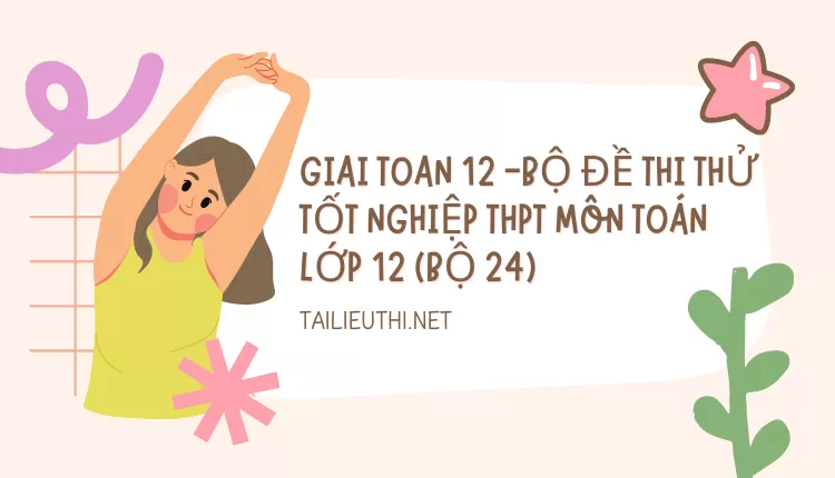 BỘ ĐỀ THI THỬ TỐT NGHIỆP THPT MÔN TOÁN LỚP 12 (BỘ 24)