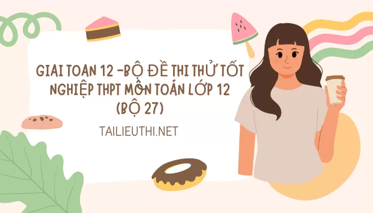 BỘ ĐỀ THI THỬ TỐT NGHIỆP THPT MÔN TOÁN LỚP 12 (BỘ 27)