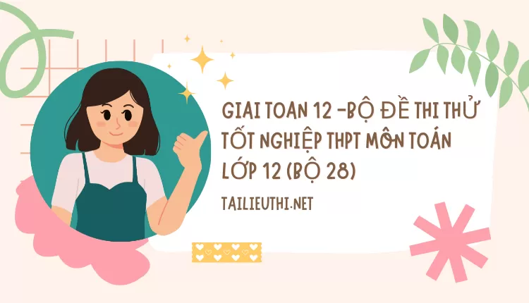 BỘ ĐỀ THI THỬ TỐT NGHIỆP THPT MÔN TOÁN LỚP 12 (BỘ 28)