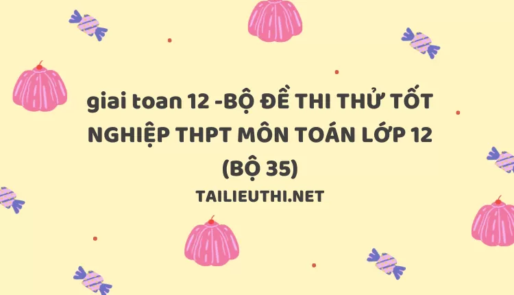 BỘ ĐỀ THI THỬ TỐT NGHIỆP THPT MÔN TOÁN LỚP 12 (BỘ 35)