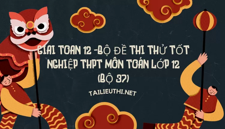 BỘ ĐỀ THI THỬ TỐT NGHIỆP THPT MÔN TOÁN LỚP 12 (BỘ 37)