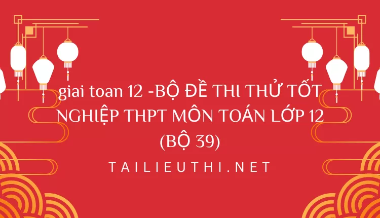 BỘ ĐỀ THI THỬ TỐT NGHIỆP THPT MÔN TOÁN LỚP 12 (BỘ 39)