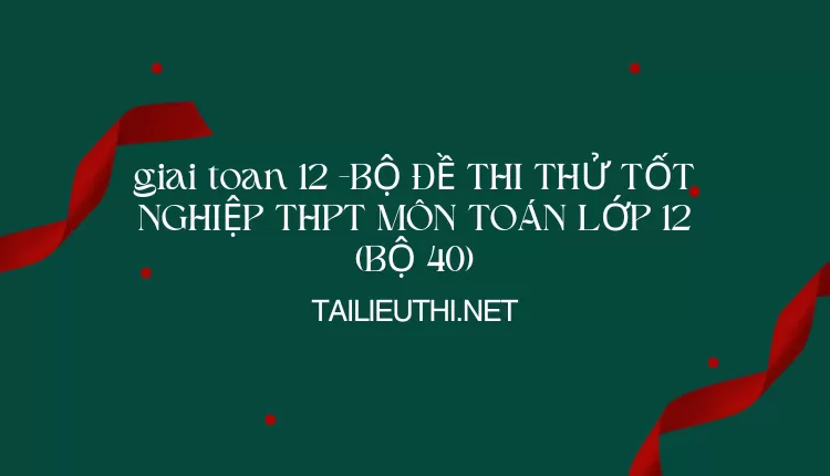 BỘ ĐỀ THI THỬ TỐT NGHIỆP THPT MÔN TOÁN LỚP 12 (BỘ 40)