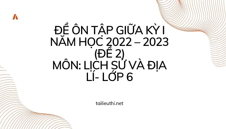 ĐỀ ÔN TẬP GIỮA KỲ I NĂM HỌC 2022 – 2023 (ĐỀ 2) MÔN: LỊCH SỬ VÀ ĐỊA LÍ- LỚP 6