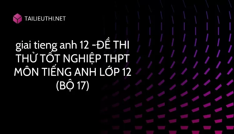 ĐỀ THI THỬ TỐT NGHIỆP THPT MÔN TIẾNG ANH LỚP 12 (BỘ 17)