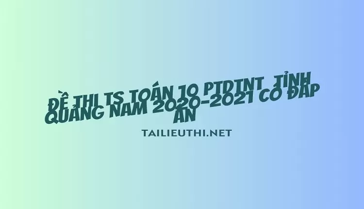 Đề thi TS Toán 10 PTDTNT  tỉnh Quảng Nam 2020-2021 có đáp án