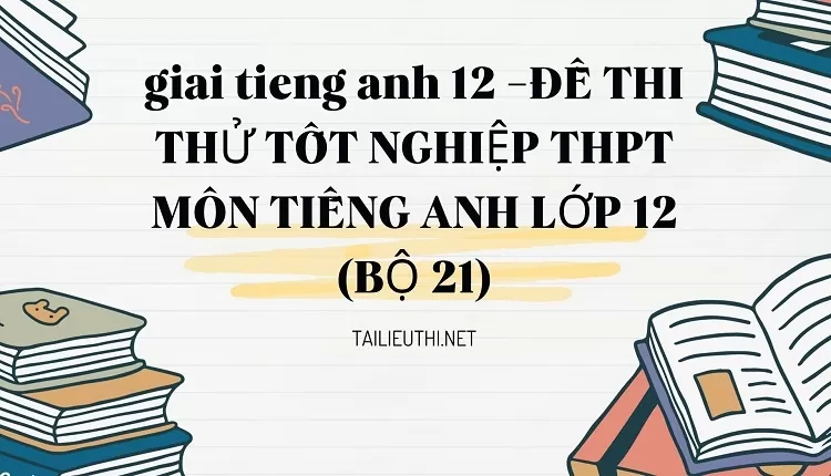 ĐỀ THI THỬ TỐT NGHIỆP THPT MÔN TIẾNG ANH LỚP 12 (BỘ 21)