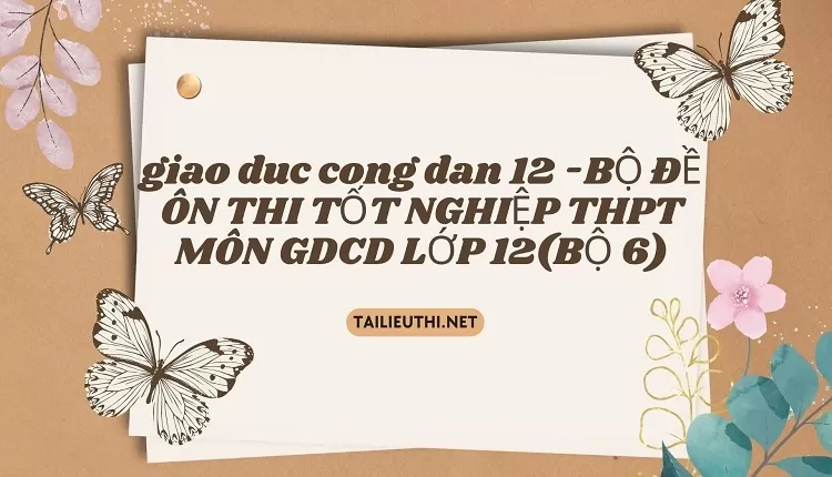 BỘ ĐỀ ÔN THI TỐT NGHIỆP THPT MÔN GDCD LỚP 12(BỘ 6)