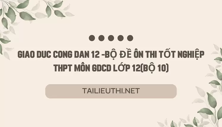 BỘ ĐỀ ÔN THI TỐT NGHIỆP THPT MÔN GDCD LỚP 12(BỘ 10)