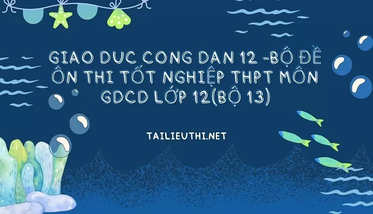 BỘ ĐỀ ÔN THI TỐT NGHIỆP THPT MÔN GDCD LỚP 12(BỘ 13)