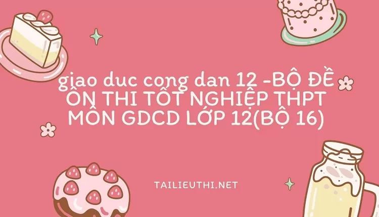 BỘ ĐỀ ÔN THI TỐT NGHIỆP THPT MÔN GDCD LỚP 12(BỘ 16)