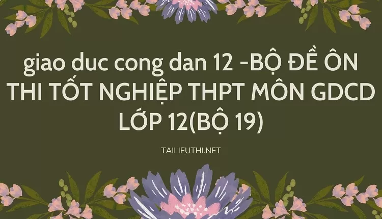 BỘ ĐỀ ÔN THI TỐT NGHIỆP THPT MÔN GDCD LỚP 12(BỘ 19)