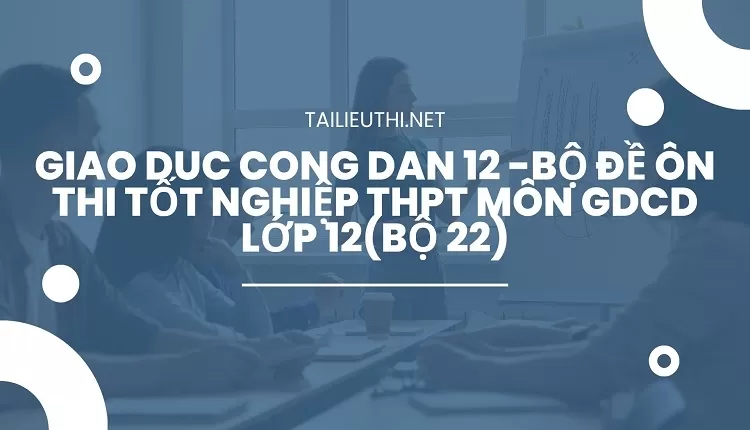 BỘ ĐỀ ÔN THI TỐT NGHIỆP THPT MÔN GDCD LỚP 12(BỘ 22)