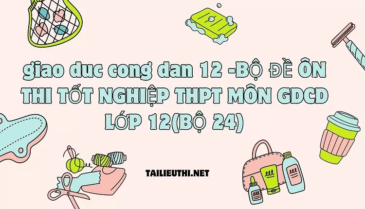 BỘ ĐỀ ÔN THI TỐT NGHIỆP THPT MÔN GDCD LỚP 12(BỘ 24)