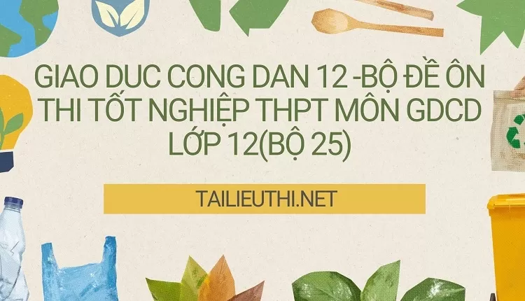 BỘ ĐỀ ÔN THI TỐT NGHIỆP THPT MÔN GDCD LỚP 12(BỘ 25)