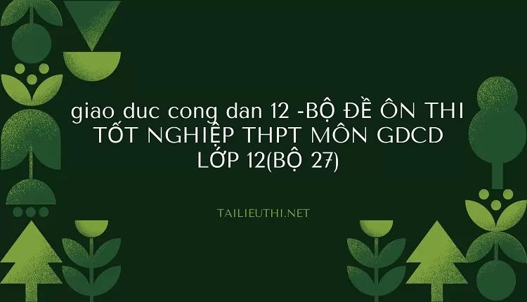 BỘ ĐỀ ÔN THI TỐT NGHIỆP THPT MÔN GDCD LỚP 12(BỘ 27)