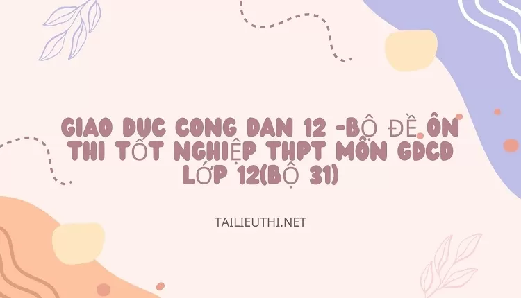 BỘ ĐỀ ÔN THI TỐT NGHIỆP THPT MÔN GDCD LỚP 12(BỘ 31)