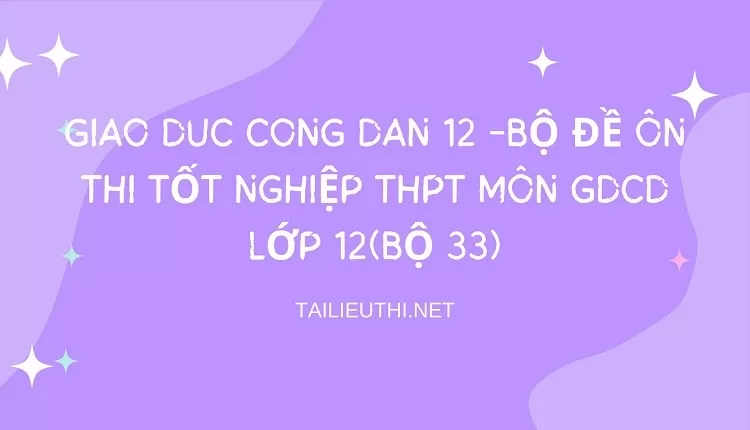 BỘ ĐỀ ÔN THI TỐT NGHIỆP THPT MÔN GDCD LỚP 12(BỘ 33)